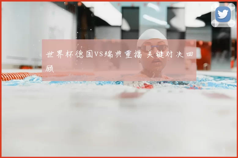 世界杯德国vs瑞典重播 关键对决回顾