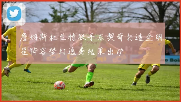 詹姆斯杜兰特联手东契奇打造全明星阵容梦幻选秀结果出炉