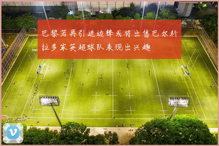 巴黎若再引进边锋或将出售巴尔科拉多家英超球队表现出兴趣