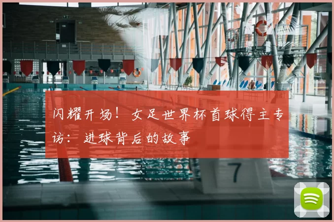 闪耀开场!女足世界杯首球得主专访:进球背后的故事