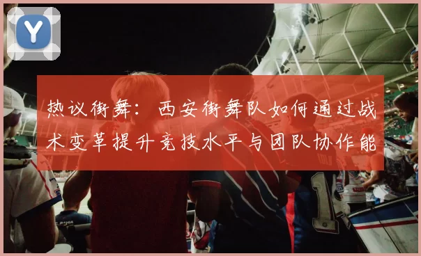 热议街舞：西安街舞队如何通过战术变革提升竞技水平与团队协作能力