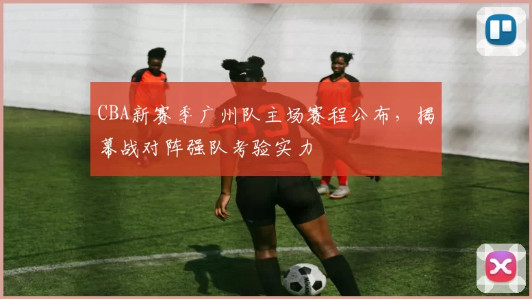 CBA新赛季广州队主场赛程公布,揭幕战对阵强队考验实力