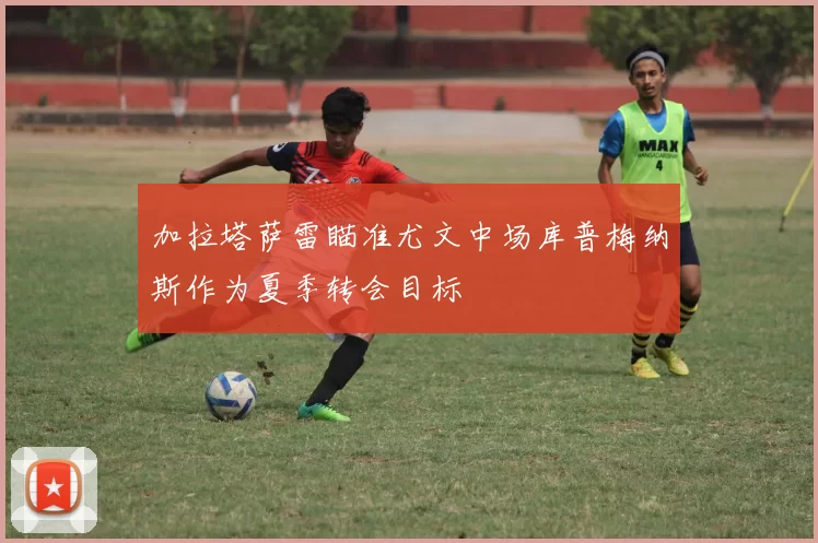 加拉塔萨雷瞄准尤文中场库普梅纳斯作为夏季转会目标