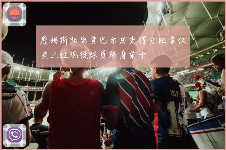 詹姆斯距离贾巴尔历史得分纪录仅差三位现役球员跻身前十