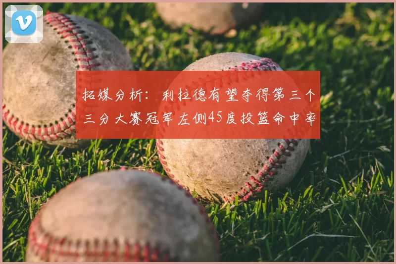 拓媒分析:利拉德有望夺得第三个三分大赛冠军左侧45度投篮命中率惊人
