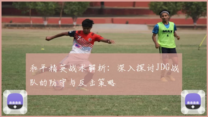和平精英战术解析：深入探讨JDG战队的防守与反击策略