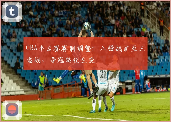 CBA季后赛赛制调整:八强战扩至三番战,争冠路径生变