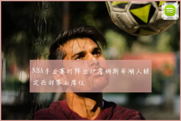 NBA季后赛对阵出炉詹姆斯率湖人锁定西部第七席位