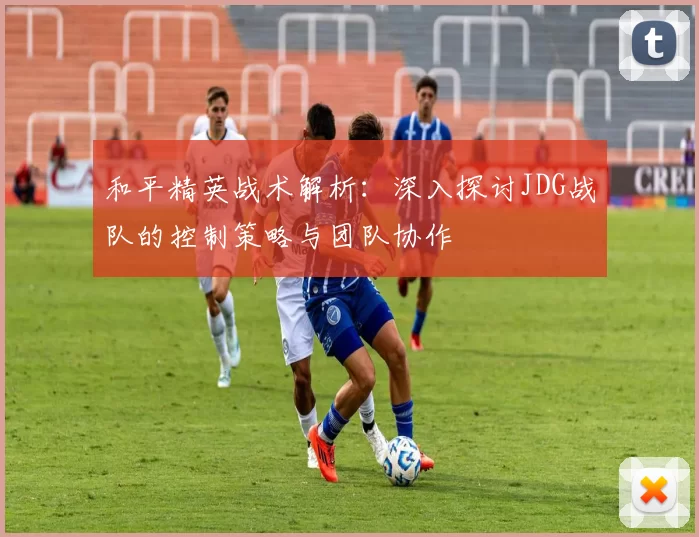 和平精英战术解析：深入探讨JDG战队的控制策略与团队协作