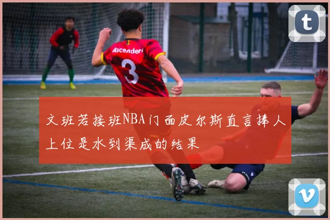 文班若接班NBA门面皮尔斯直言捧人上位是水到渠成的结果