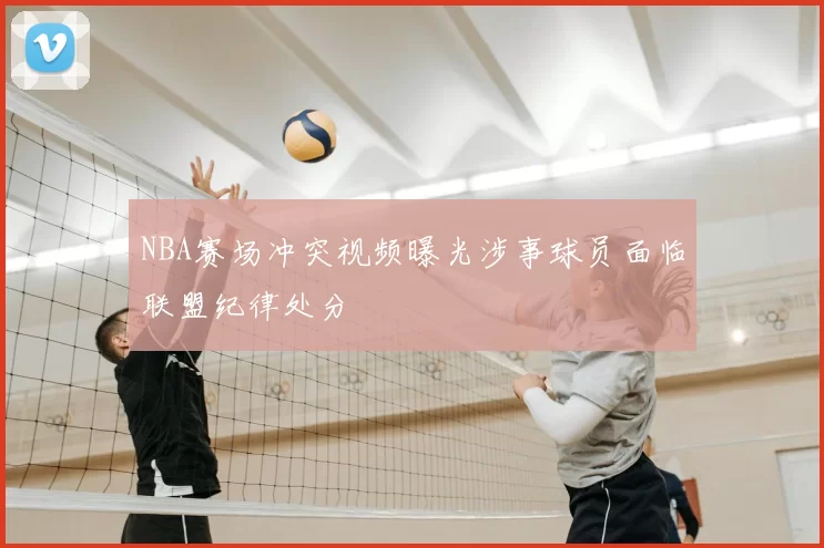 NBA赛场冲突视频曝光涉事球员面临联盟纪律处分