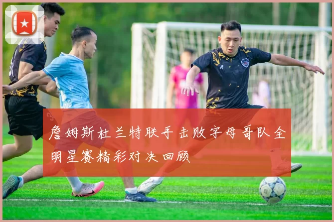詹姆斯杜兰特联手击败字母哥队全明星赛精彩对决回顾