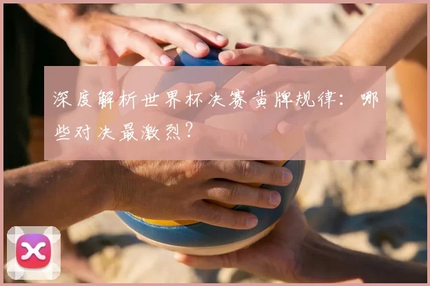 深度解析世界杯决赛黄牌规律：哪些对决最激烈？