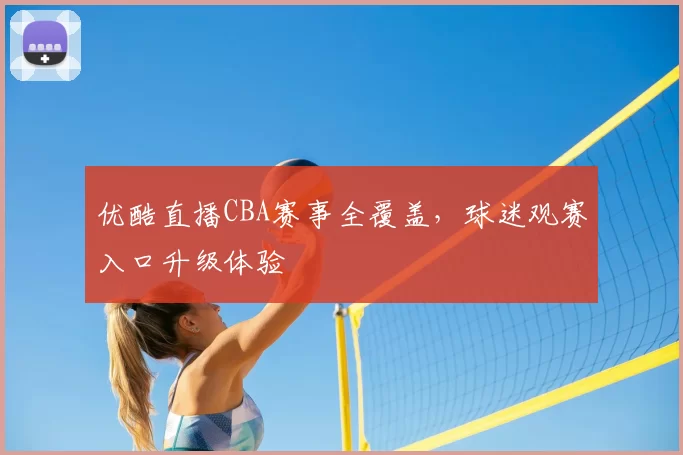 优酷直播CBA赛事全覆盖，球迷观赛入口升级体验