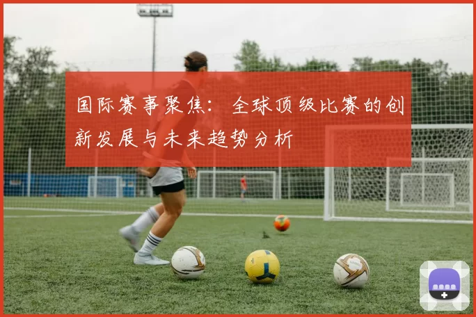 国际赛事聚焦:全球顶级比赛的创新发展与未来趋势分析