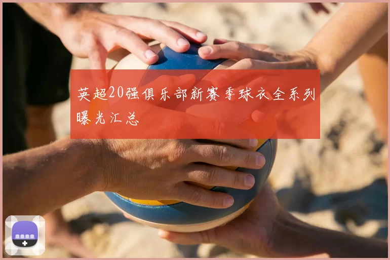 英超20强俱乐部新赛季球衣全系列曝光汇总