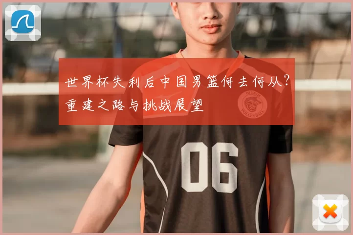 世界杯失利后中国男篮何去何从？重建之路与挑战展望