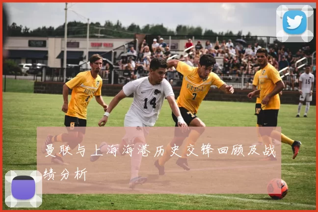 曼联与上海海港历史交锋回顾及战绩分析