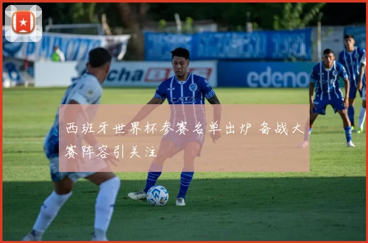 西班牙世界杯参赛名单出炉 备战大赛阵容引关注
