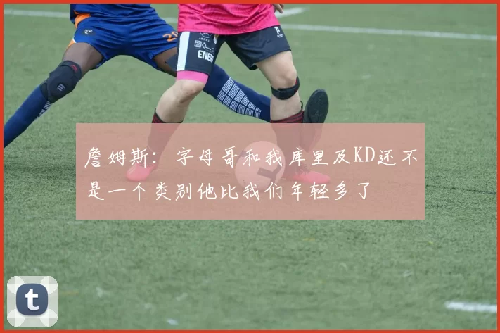 詹姆斯：字母哥和我库里及KD还不是一个类别他比我们年轻多了