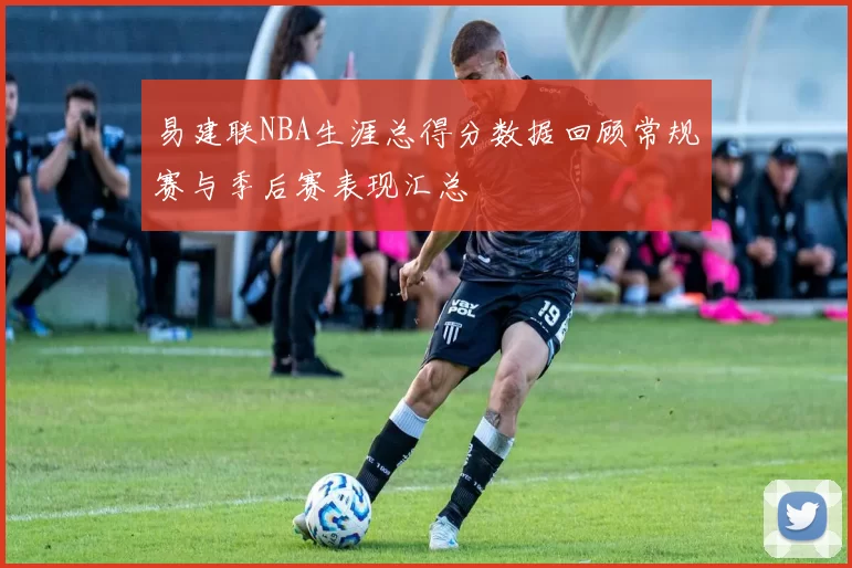 易建联NBA生涯总得分数据回顾常规赛与季后赛表现汇总