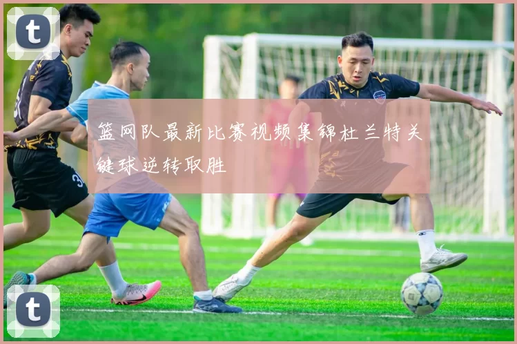 篮网队最新比赛视频集锦杜兰特关键球逆转取胜