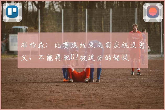 布伦森:比赛没结束之前庆祝没意义,不能再犯G2被追分的错误