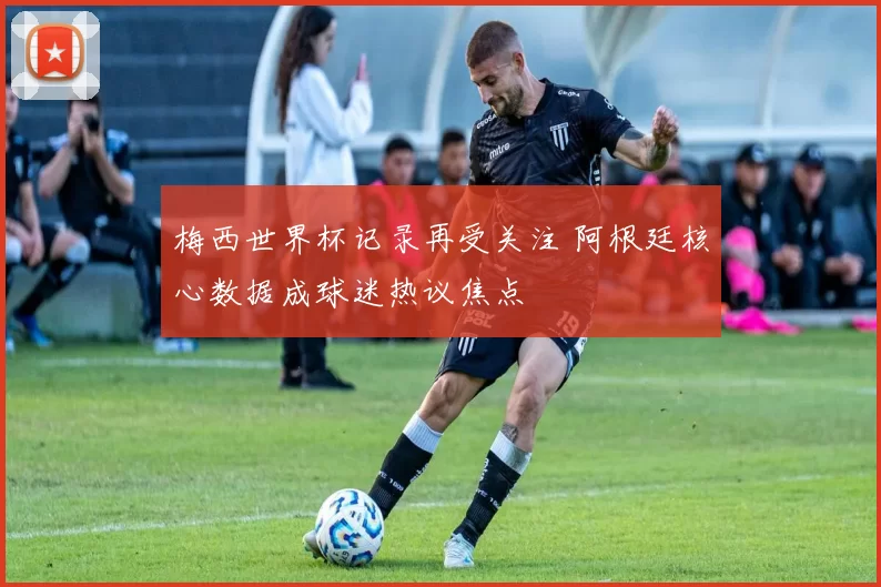 梅西世界杯记录再受关注 阿根廷核心数据成球迷热议焦点