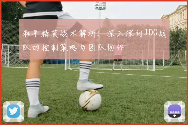 和平精英战术解析：深入探讨JDG战队的控制策略与团队协作