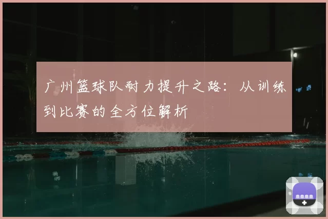 广州篮球队耐力提升之路:从训练到比赛的全方位解析