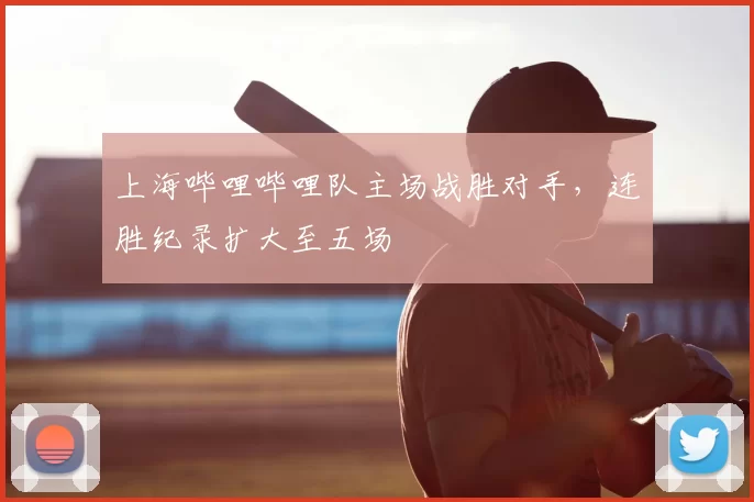 上海哔哩哔哩队主场战胜对手，连胜纪录扩大至五场