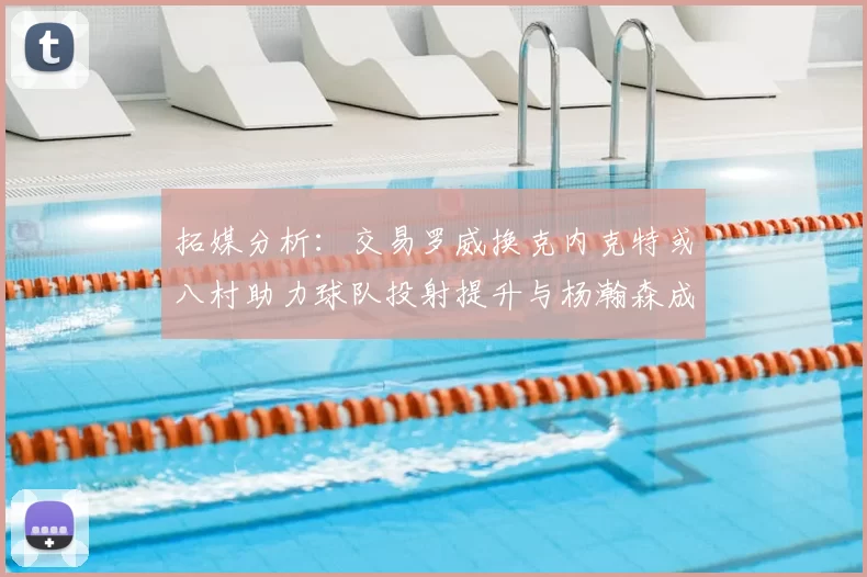 拓媒分析：交易罗威换克内克特或八村助力球队投射提升与杨瀚森成长