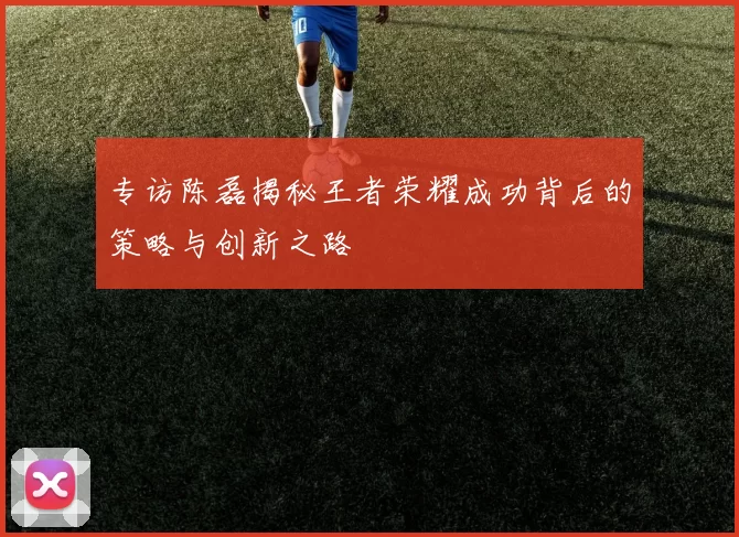 专访陈磊揭秘王者荣耀成功背后的策略与创新之路