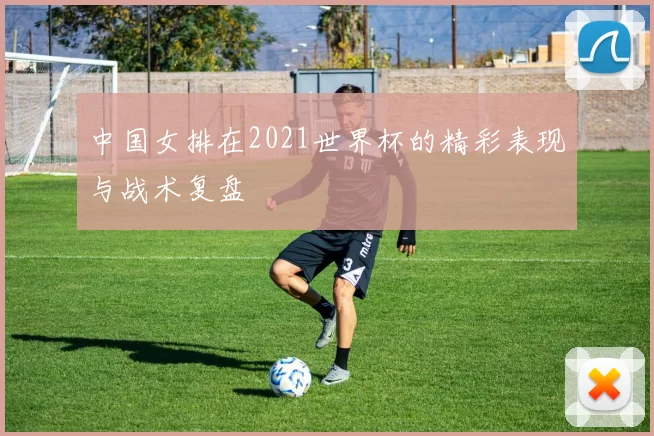 中国女排在2021世界杯的精彩表现与战术复盘