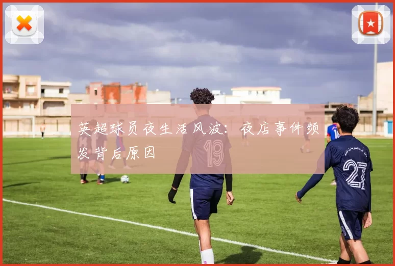 英超球员夜生活风波:夜店事件频发背后原因