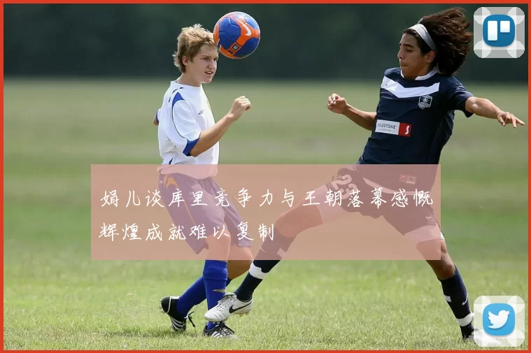 娟儿谈库里竞争力与王朝落幕感慨辉煌成就难以复制