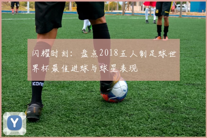 闪耀时刻：盘点2018五人制足球世界杯最佳进球与球星表现