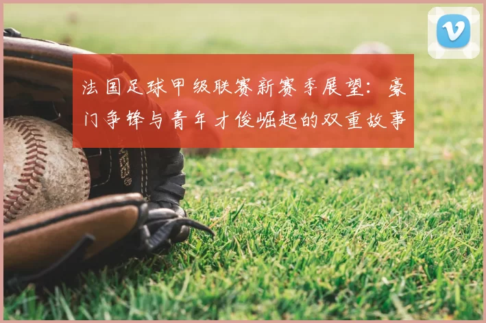 法国足球甲级联赛新赛季展望:豪门争锋与青年才俊崛起的双重故事