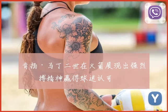 肯扬·马丁二世在火箭展现出强烈拼搏精神赢得球迷认可