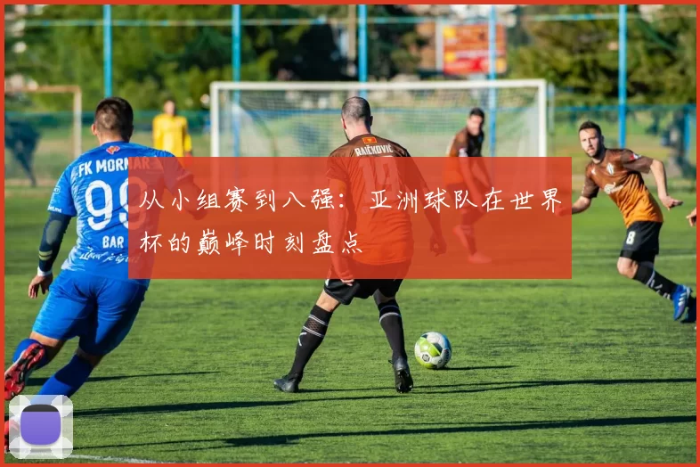 从小组赛到八强：亚洲球队在世界杯的巅峰时刻盘点