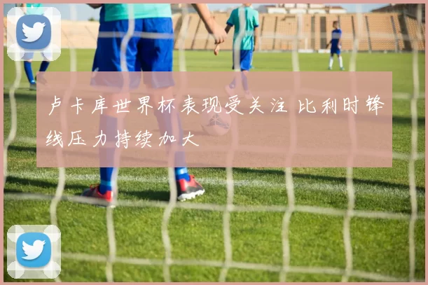 卢卡库世界杯表现受关注 比利时锋线压力持续加大