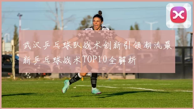武汉乒乓球队战术创新引领潮流最新乒乓球战术TOP10全解析