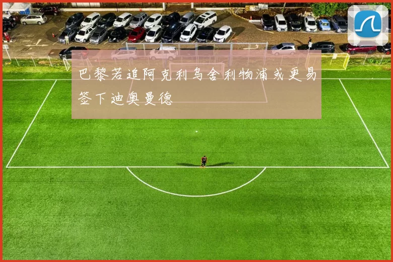 巴黎若追阿克利乌舍利物浦或更易签下迪奥曼德