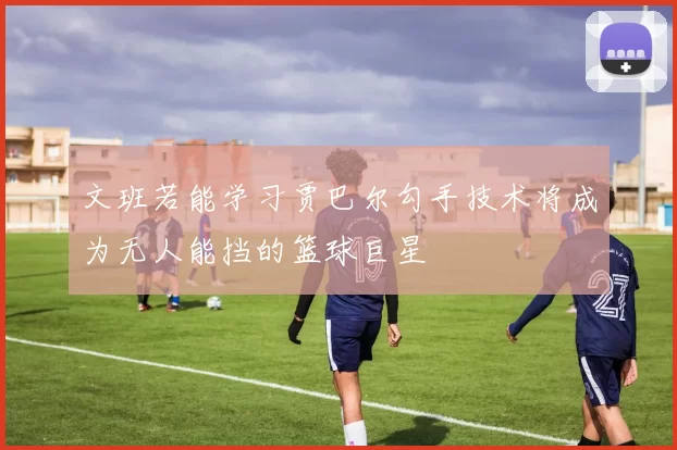 文班若能学习贾巴尔勾手技术将成为无人能挡的篮球巨星