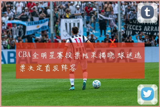 CBA全明星赛投票结果揭晓 球迷选票决定首发阵容